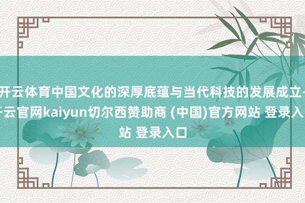 开云体育中国文化的深厚底蕴与当代科技的发展成立-开云官网kaiyun切尔西赞助商 (中国)官方网站 登录入口
