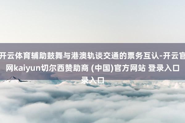 开云体育辅助鼓舞与港澳轨谈交通的票务互认-开云官网kaiyun切尔西赞助商 (中国)官方网站 登录入口