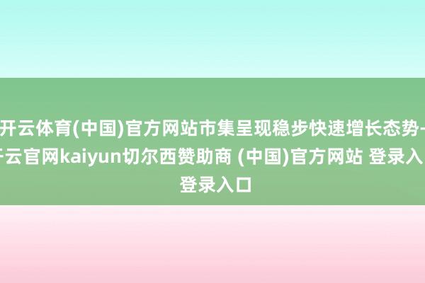 开云体育(中国)官方网站市集呈现稳步快速增长态势-开云官网kaiyun切尔西赞助商 (中国)官方网站 登录入口
