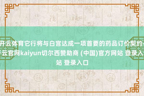 开云体育它行将与白宫达成一项首要的药品订价契约-开云官网kaiyun切尔西赞助商 (中国)官方网站 登录入口