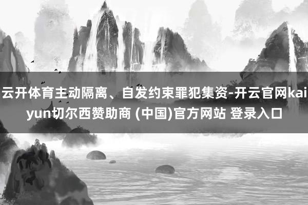 云开体育主动隔离、自发约束罪犯集资-开云官网kaiyun切尔西赞助商 (中国)官方网站 登录入口