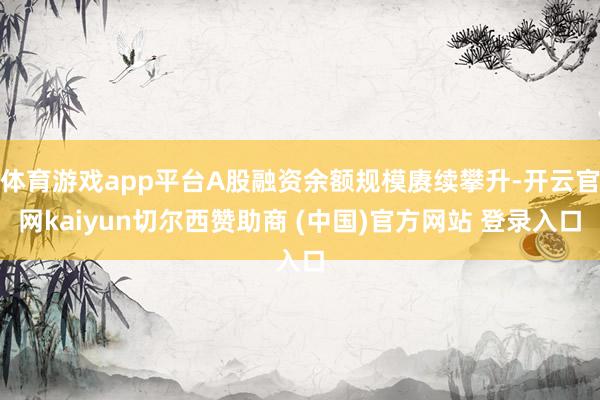 体育游戏app平台A股融资余额规模赓续攀升-开云官网kaiyun切尔西赞助商 (中国)官方网站 登录入口