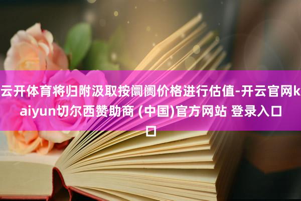 云开体育将归附汲取按阛阓价格进行估值-开云官网kaiyun切尔西赞助商 (中国)官方网站 登录入口