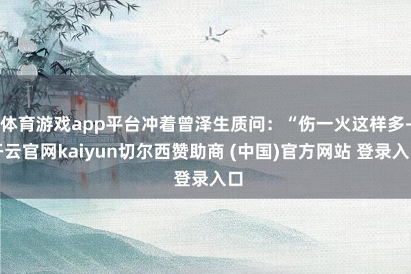 体育游戏app平台冲着曾泽生质问：“伤一火这样多-开云官网kaiyun切尔西赞助商 (中国)官方网站 登录入口