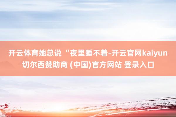 开云体育她总说 “夜里睡不着-开云官网kaiyun切尔西赞助商 (中国)官方网站 登录入口