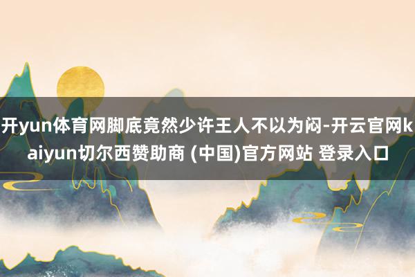 开yun体育网脚底竟然少许王人不以为闷-开云官网kaiyun切尔西赞助商 (中国)官方网站 登录入口