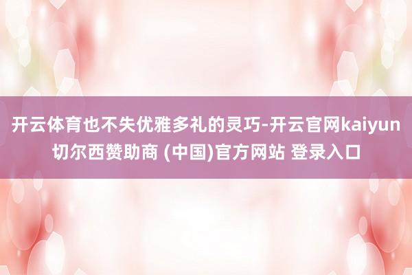 开云体育也不失优雅多礼的灵巧-开云官网kaiyun切尔西赞助商 (中国)官方网站 登录入口