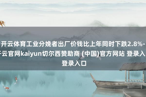 开云体育工业分娩者出厂价钱比上年同时下跌2.8%-开云官网kaiyun切尔西赞助商 (中国)官方网站 登录入口