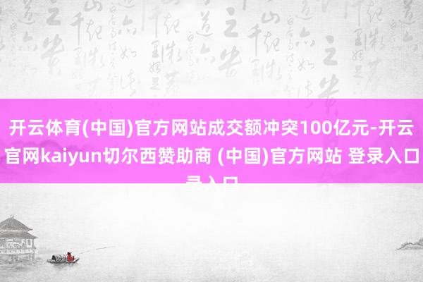 开云体育(中国)官方网站成交额冲突100亿元-开云官网kaiyun切尔西赞助商 (中国)官方网站 登录入口