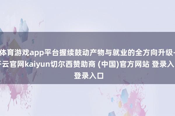 体育游戏app平台握续鼓动产物与就业的全方向升级-开云官网kaiyun切尔西赞助商 (中国)官方网站 登录入口