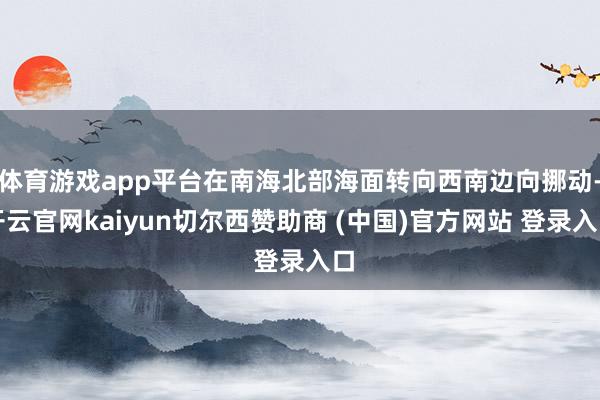 体育游戏app平台在南海北部海面转向西南边向挪动-开云官网kaiyun切尔西赞助商 (中国)官方网站 登录入口