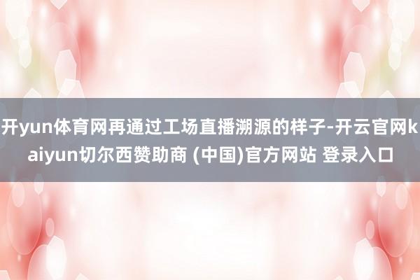 开yun体育网再通过工场直播溯源的样子-开云官网kaiyun切尔西赞助商 (中国)官方网站 登录入口