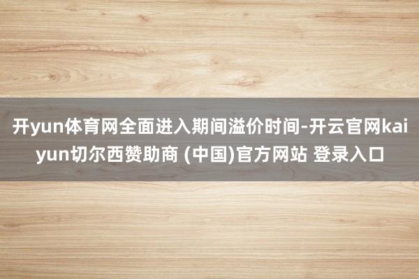 开yun体育网全面进入期间溢价时间-开云官网kaiyun切尔西赞助商 (中国)官方网站 登录入口