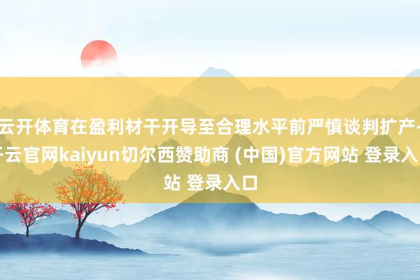 云开体育在盈利材干开导至合理水平前严慎谈判扩产-开云官网kaiyun切尔西赞助商 (中国)官方网站 登录入口