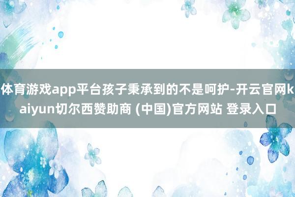 体育游戏app平台孩子秉承到的不是呵护-开云官网kaiyun切尔西赞助商 (中国)官方网站 登录入口