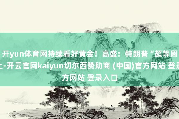 开yun体育网持续看好黄金! 高盛:特朗普“超等周”为止-开云官网kaiyun切尔西赞助商 (中国)官方网站 登录入口