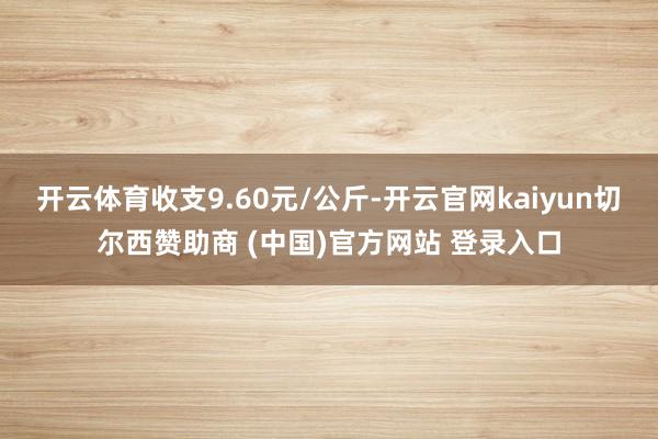 开云体育收支9.60元/公斤-开云官网kaiyun切尔西赞助商 (中国)官方网站 登录入口