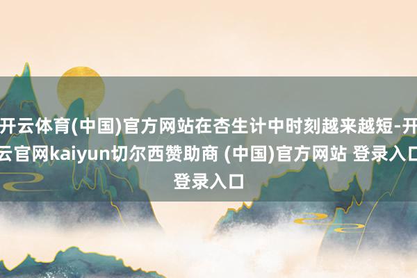 开云体育(中国)官方网站在杏生计中时刻越来越短-开云官网kaiyun切尔西赞助商 (中国)官方网站 登录入口