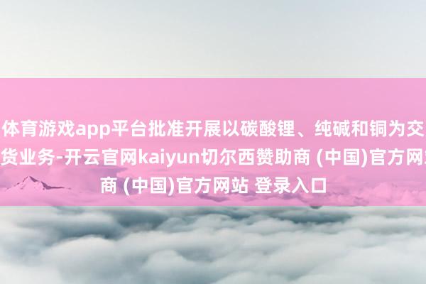 体育游戏app平台批准开展以碳酸锂、纯碱和铜为交往品种的期货业务-开云官网kaiyun切尔西赞助商 (中国)官方网站 登录入口