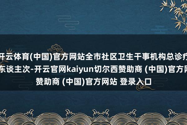 开云体育(中国)官方网站全市社区卫生干事机构总诊疗量达9281万东谈主次-开云官网kaiyun切尔西赞助商 (中国)官方网站 登录入口
