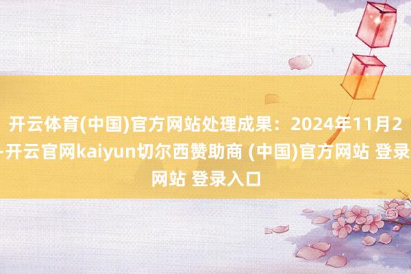 开云体育(中国)官方网站处理成果:2024年11月27日-开云官网kaiyun切尔西赞助商 (中国)官方网站 登录入口
