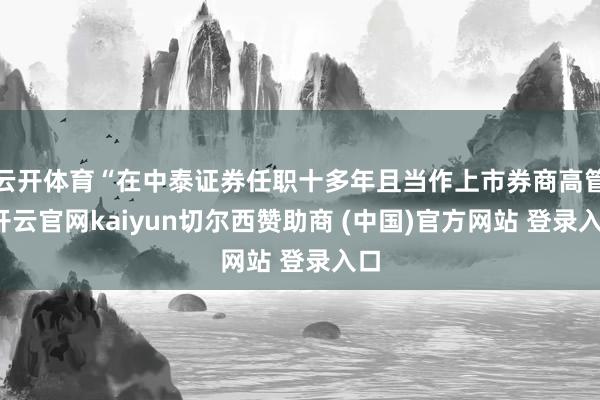 云开体育“在中泰证券任职十多年且当作上市券商高管-开云官网kaiyun切尔西赞助商 (中国)官方网站 登录入口