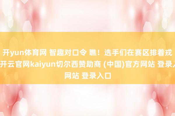 开yun体育网 智趣对口令 瞧！选手们在赛区排着戎行-开云官网kaiyun切尔西赞助商 (中国)官方网站 登录入口