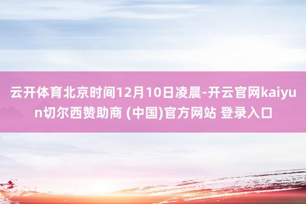 云开体育北京时间12月10日凌晨-开云官网kaiyun切尔西赞助商 (中国)官方网站 登录入口