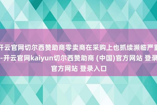 开云官网切尔西赞助商零卖商在采购上也抓续濒临严重勤恳-开云官网kaiyun切尔西赞助商 (中国)官方网站 登录入口