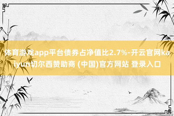 体育游戏app平台债券占净值比2.7%-开云官网kaiyun切尔西赞助商 (中国)官方网站 登录入口