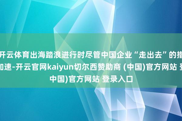 开云体育出海踏浪进行时尽管中国企业“走出去”的措施抑遏加速-开云官网kaiyun切尔西赞助商 (中国)官方网站 登录入口