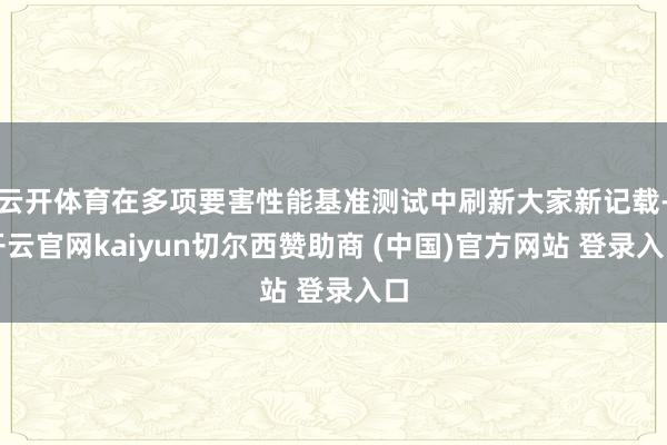 云开体育在多项要害性能基准测试中刷新大家新记载-开云官网kaiyun切尔西赞助商 (中国)官方网站 登录入口