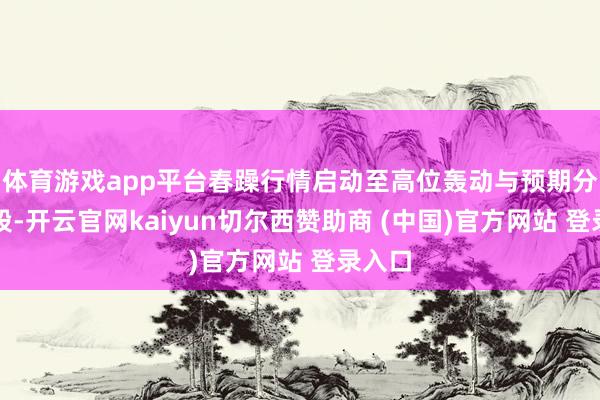 体育游戏app平台春躁行情启动至高位轰动与预期分化阶段-开云官网kaiyun切尔西赞助商 (中国)官方网站 登录入口