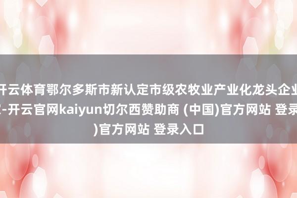 开云体育鄂尔多斯市新认定市级农牧业产业化龙头企业39家-开云官网kaiyun切尔西赞助商 (中国)官方网站 登录入口