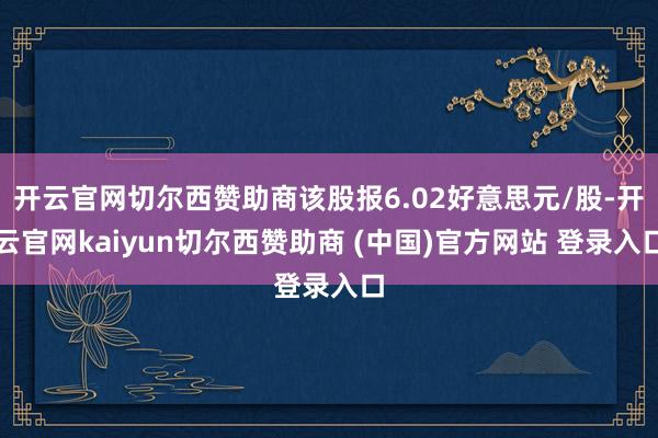 开云官网切尔西赞助商该股报6.02好意思元/股-开云官网kaiyun切尔西赞助商 (中国)官方网站 登录入口