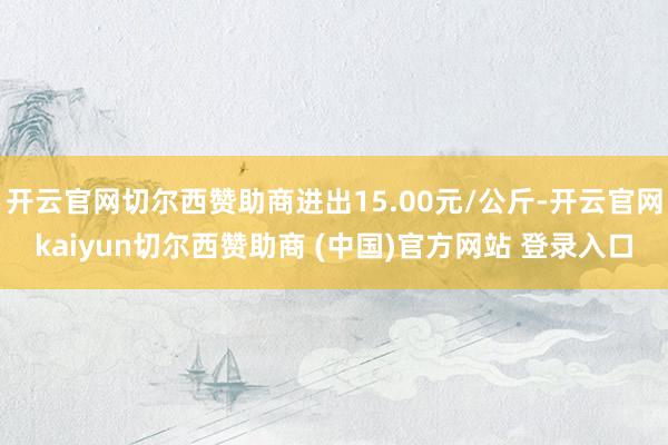 开云官网切尔西赞助商进出15.00元/公斤-开云官网kaiyun切尔西赞助商 (中国)官方网站 登录入口