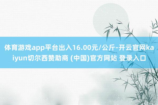 体育游戏app平台出入16.00元/公斤-开云官网kaiyun切尔西赞助商 (中国)官方网站 登录入口