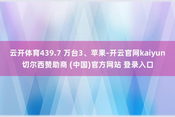 云开体育439.7 万台3、苹果-开云官网kaiyun切尔西赞助商 (中国)官方网站 登录入口