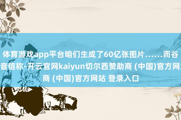 体育游戏app平台咱们生成了60亿张图片……而谷歌最近发布音信称-开云官网kaiyun切尔西赞助商 (中国)官方网站 登录入口