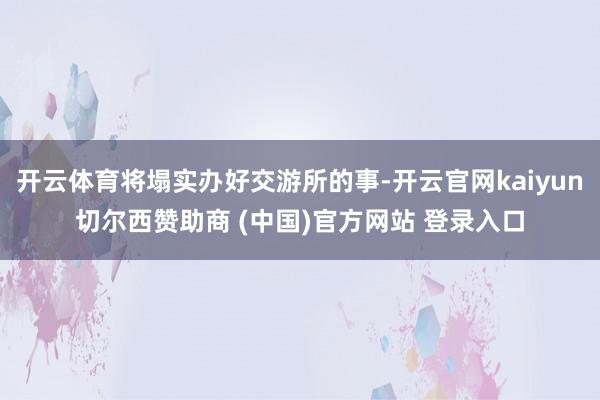 开云体育将塌实办好交游所的事-开云官网kaiyun切尔西赞助商 (中国)官方网站 登录入口
