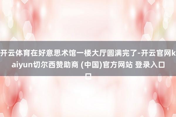 开云体育在好意思术馆一楼大厅圆满完了-开云官网kaiyun切尔西赞助商 (中国)官方网站 登录入口