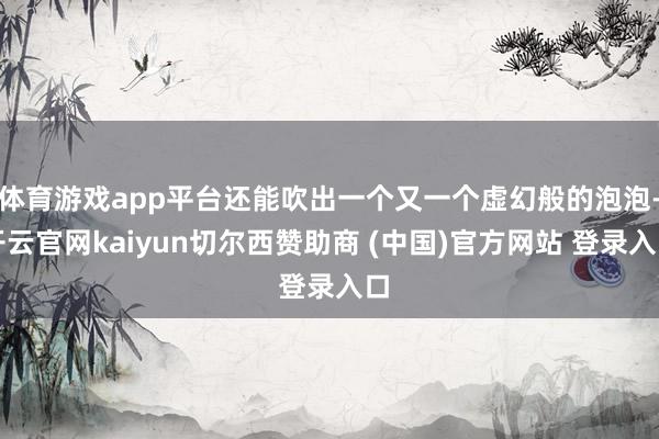 体育游戏app平台还能吹出一个又一个虚幻般的泡泡-开云官网kaiyun切尔西赞助商 (中国)官方网站 登录入口