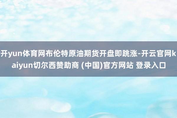 开yun体育网布伦特原油期货开盘即跳涨-开云官网kaiyun切尔西赞助商 (中国)官方网站 登录入口